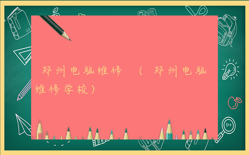 郑州电脑维修 (郑州电脑维修学校)